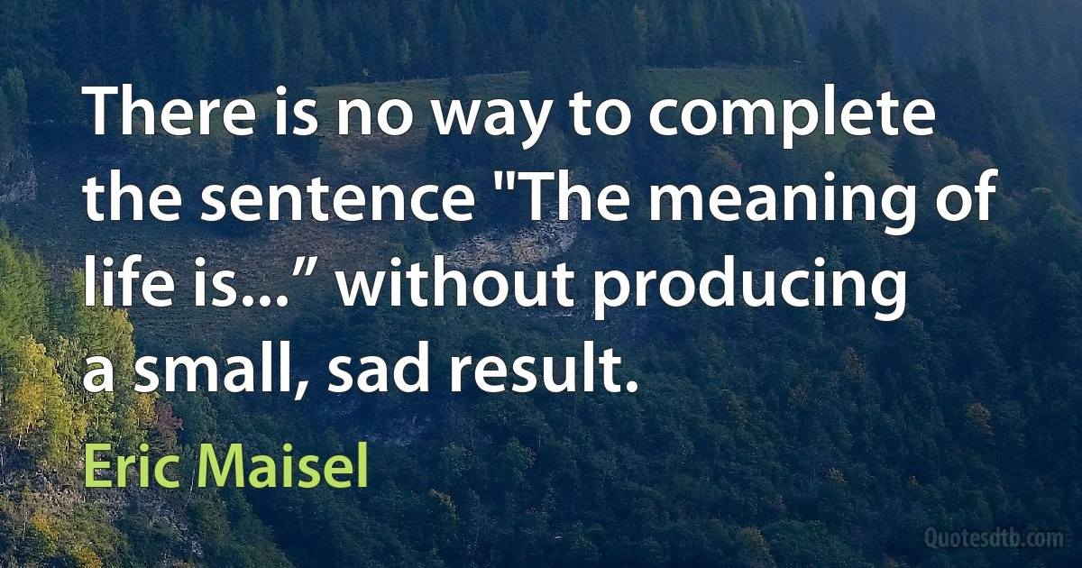 There is no way to complete the sentence "The meaning of life is...” without producing a small, sad result. (Eric Maisel)