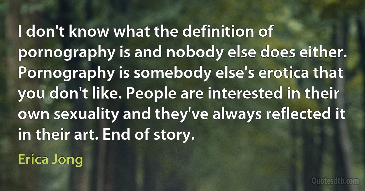 I don't know what the definition of pornography is and nobody else does either. Pornography is somebody else's erotica that you don't like. People are interested in their own sexuality and they've always reflected it in their art. End of story. (Erica Jong)