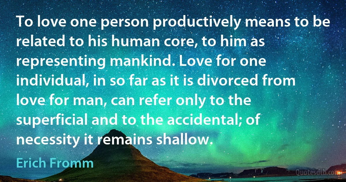 To love one person productively means to be related to his human core, to him as representing mankind. Love for one individual, in so far as it is divorced from love for man, can refer only to the superficial and to the accidental; of necessity it remains shallow. (Erich Fromm)