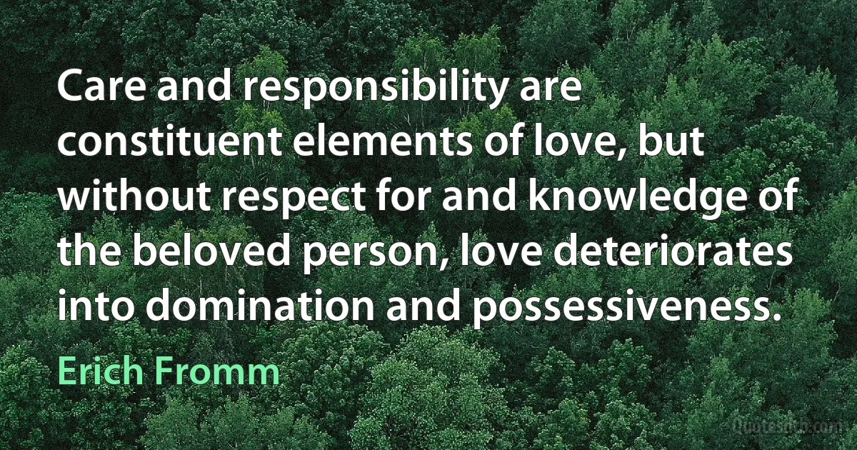 Care and responsibility are constituent elements of love, but without respect for and knowledge of the beloved person, love deteriorates into domination and possessiveness. (Erich Fromm)