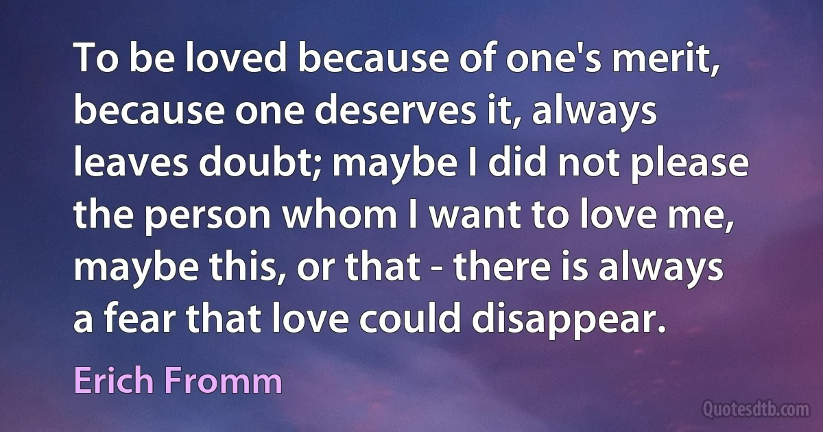 To be loved because of one's merit, because one deserves it, always leaves doubt; maybe I did not please the person whom I want to love me, maybe this, or that - there is always a fear that love could disappear. (Erich Fromm)