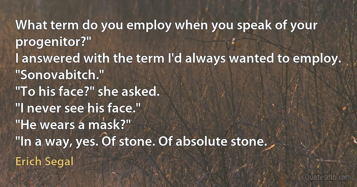 What term do you employ when you speak of your progenitor?"
I answered with the term I'd always wanted to employ.
"Sonovabitch."
"To his face?" she asked.
"I never see his face."
"He wears a mask?"
"In a way, yes. Of stone. Of absolute stone. (Erich Segal)