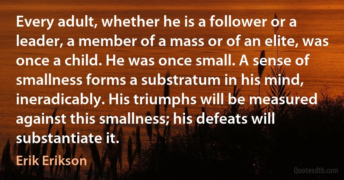 Every adult, whether he is a follower or a leader, a member of a mass or of an elite, was once a child. He was once small. A sense of smallness forms a substratum in his mind, ineradicably. His triumphs will be measured against this smallness; his defeats will substantiate it. (Erik Erikson)