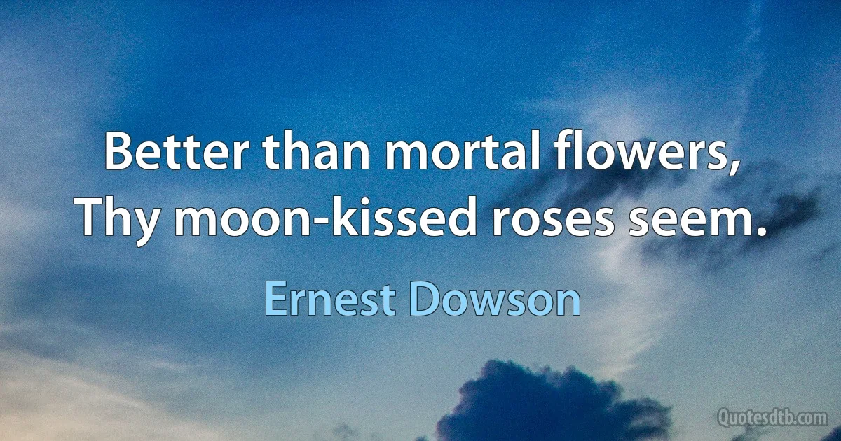 Better than mortal flowers,
Thy moon-kissed roses seem. (Ernest Dowson)