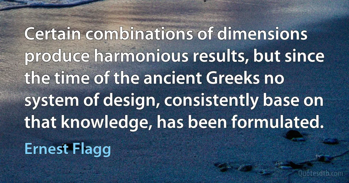 Certain combinations of dimensions produce harmonious results, but since the time of the ancient Greeks no system of design, consistently base on that knowledge, has been formulated. (Ernest Flagg)