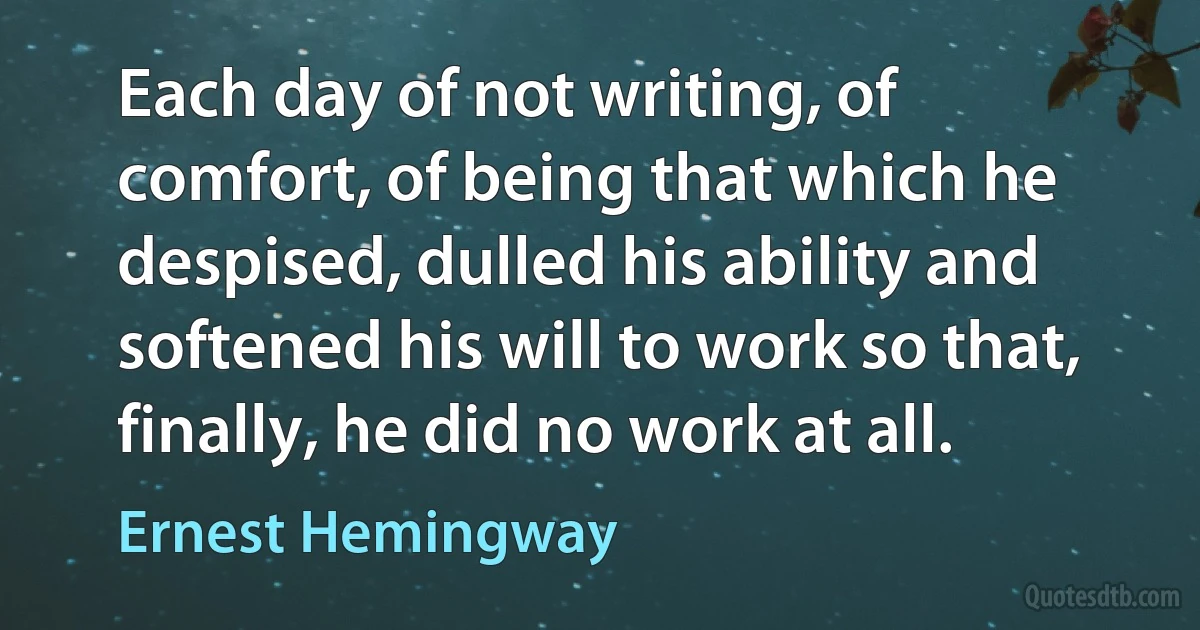 Each day of not writing, of comfort, of being that which he despised, dulled his ability and softened his will to work so that, finally, he did no work at all. (Ernest Hemingway)