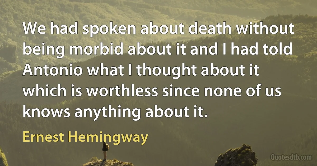 We had spoken about death without being morbid about it and I had told Antonio what I thought about it which is worthless since none of us knows anything about it. (Ernest Hemingway)