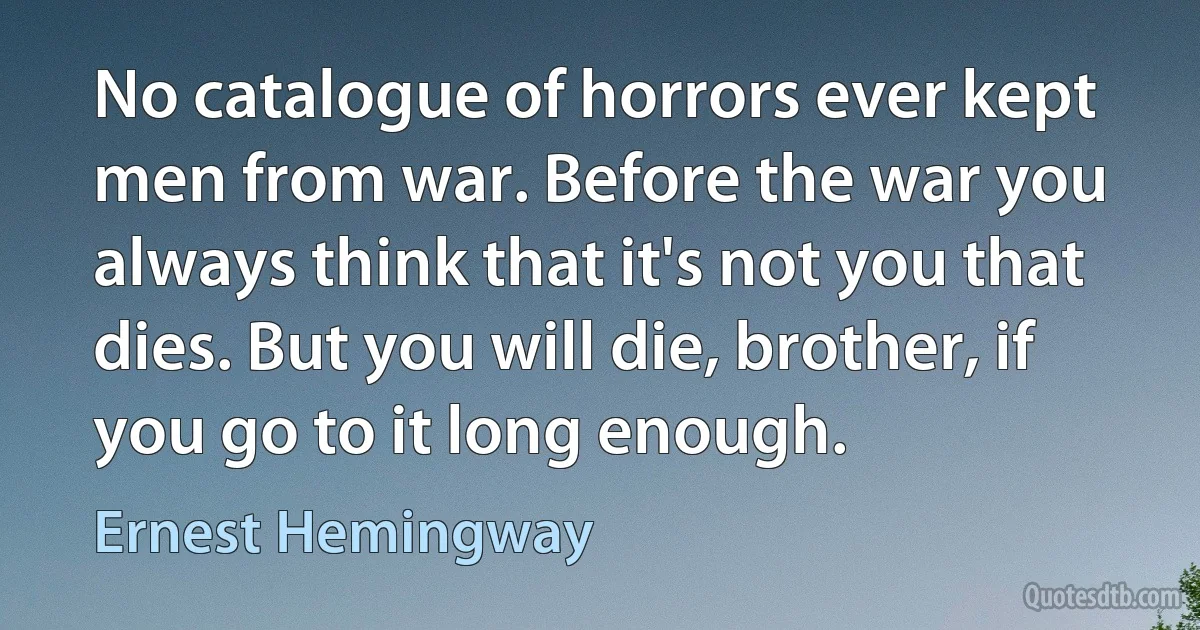 No catalogue of horrors ever kept men from war. Before the war you always think that it's not you that dies. But you will die, brother, if you go to it long enough. (Ernest Hemingway)