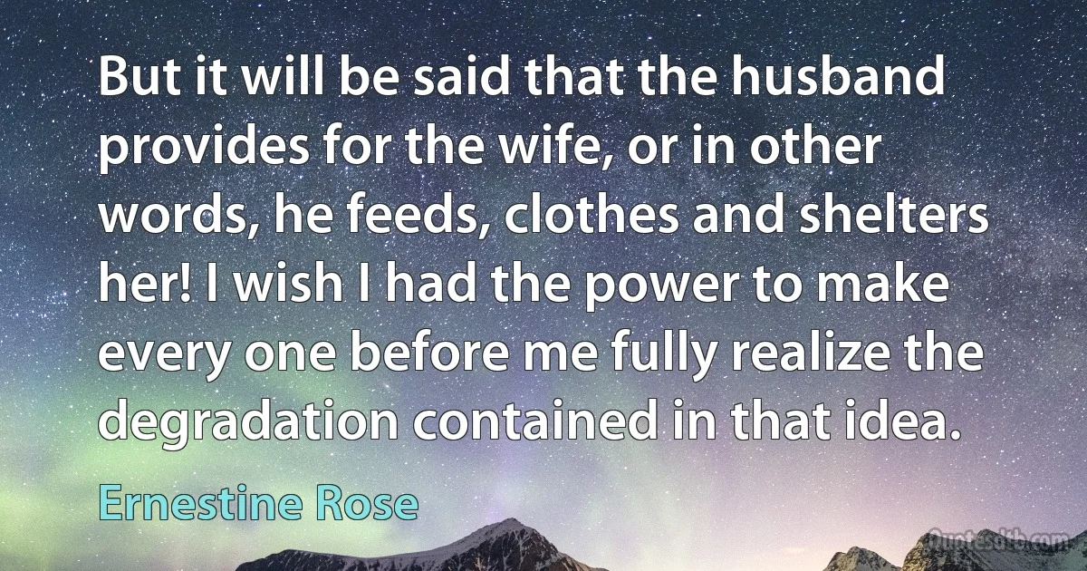 But it will be said that the husband provides for the wife, or in other words, he feeds, clothes and shelters her! I wish I had the power to make every one before me fully realize the degradation contained in that idea. (Ernestine Rose)