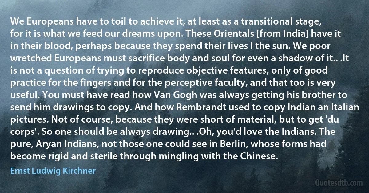We Europeans have to toil to achieve it, at least as a transitional stage, for it is what we feed our dreams upon. These Orientals [from India] have it in their blood, perhaps because they spend their lives I the sun. We poor wretched Europeans must sacrifice body and soul for even a shadow of it.. .It is not a question of trying to reproduce objective features, only of good practice for the fingers and for the perceptive faculty, and that too is very useful. You must have read how Van Gogh was always getting his brother to send him drawings to copy. And how Rembrandt used to copy Indian an Italian pictures. Not of course, because they were short of material, but to get 'du corps'. So one should be always drawing.. .Oh, you'd love the Indians. The pure, Aryan Indians, not those one could see in Berlin, whose forms had become rigid and sterile through mingling with the Chinese. (Ernst Ludwig Kirchner)