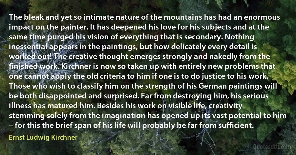 The bleak and yet so intimate nature of the mountains has had an enormous impact on the painter. It has deepened his love for his subjects and at the same time purged his vision of everything that is secondary. Nothing inessential appears in the paintings, but how delicately every detail is worked out! The creative thought emerges strongly and nakedly from the finished work. Kirchner is now so taken up with entirely new problems that one cannot apply the old criteria to him if one is to do justice to his work. Those who wish to classify him on the strength of his German paintings will be both disappointed and surprised. Far from destroying him, his serious illness has matured him. Besides his work on visible life, creativity stemming solely from the imagination has opened up its vast potential to him – for this the brief span of his life will probably be far from sufficient. (Ernst Ludwig Kirchner)