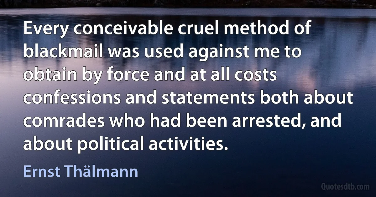 Every conceivable cruel method of blackmail was used against me to obtain by force and at all costs confessions and statements both about comrades who had been arrested, and about political activities. (Ernst Thälmann)