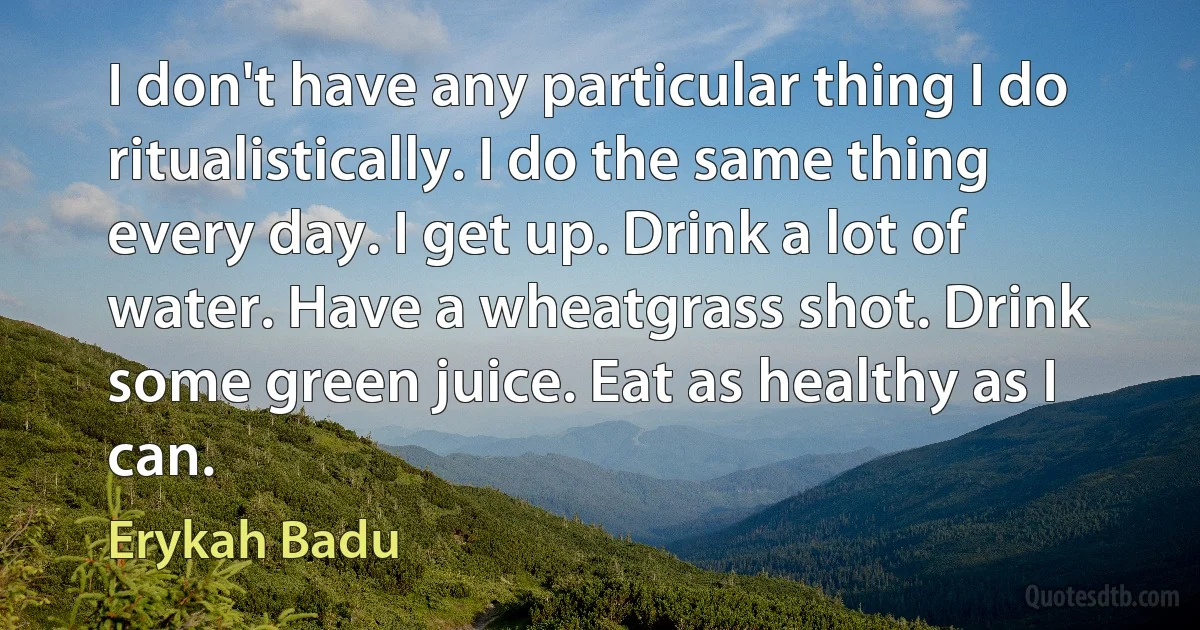 I don't have any particular thing I do ritualistically. I do the same thing every day. I get up. Drink a lot of water. Have a wheatgrass shot. Drink some green juice. Eat as healthy as I can. (Erykah Badu)