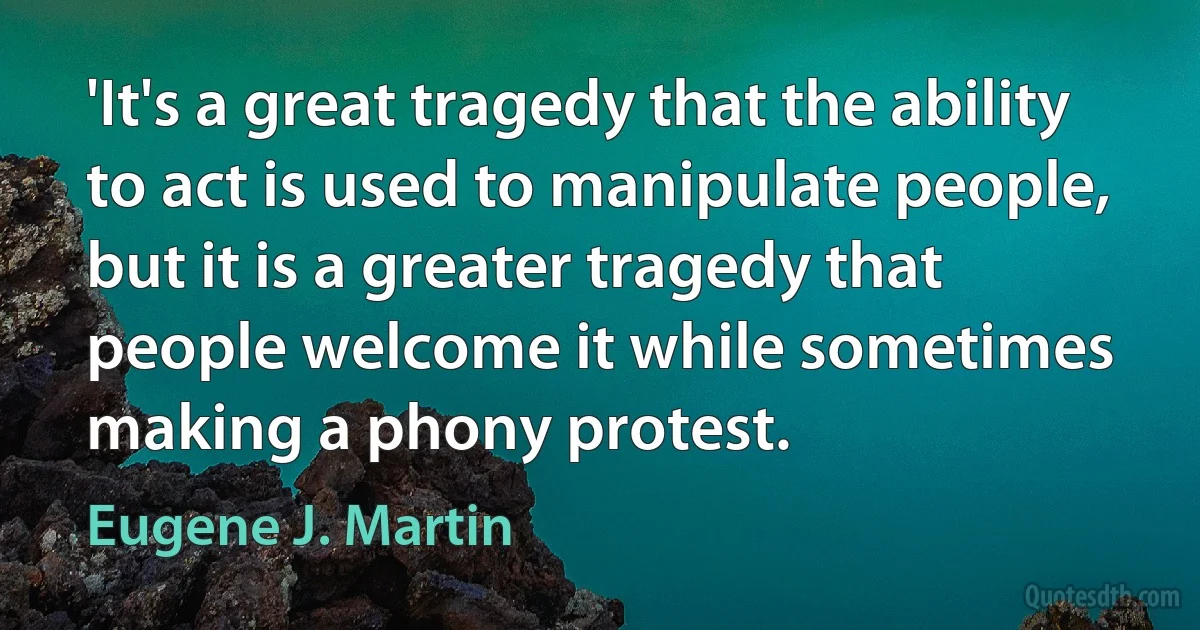 'It's a great tragedy that the ability to act is used to manipulate people, but it is a greater tragedy that people welcome it while sometimes making a phony protest. (Eugene J. Martin)