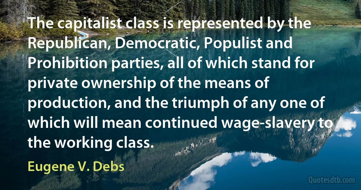 The capitalist class is represented by the Republican, Democratic, Populist and Prohibition parties, all of which stand for private ownership of the means of production, and the triumph of any one of which will mean continued wage-slavery to the working class. (Eugene V. Debs)