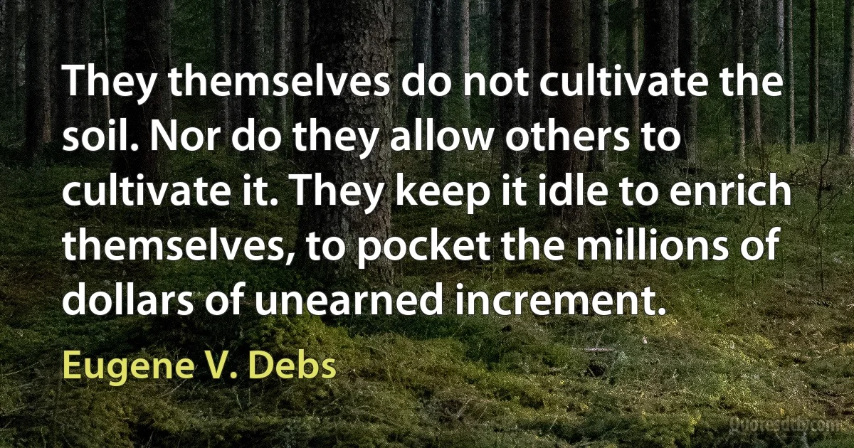 They themselves do not cultivate the soil. Nor do they allow others to cultivate it. They keep it idle to enrich themselves, to pocket the millions of dollars of unearned increment. (Eugene V. Debs)