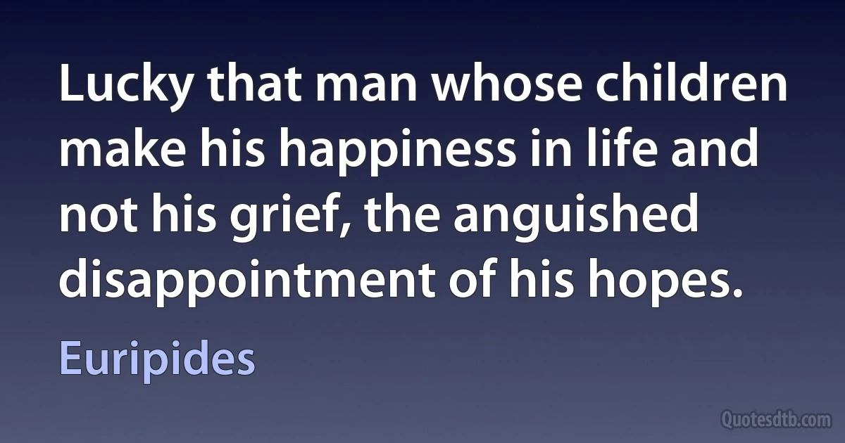 Lucky that man whose children make his happiness in life and not his grief, the anguished disappointment of his hopes. (Euripides)