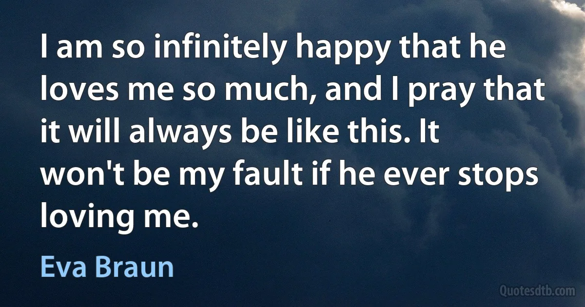 I am so infinitely happy that he loves me so much, and I pray that it will always be like this. It won't be my fault if he ever stops loving me. (Eva Braun)