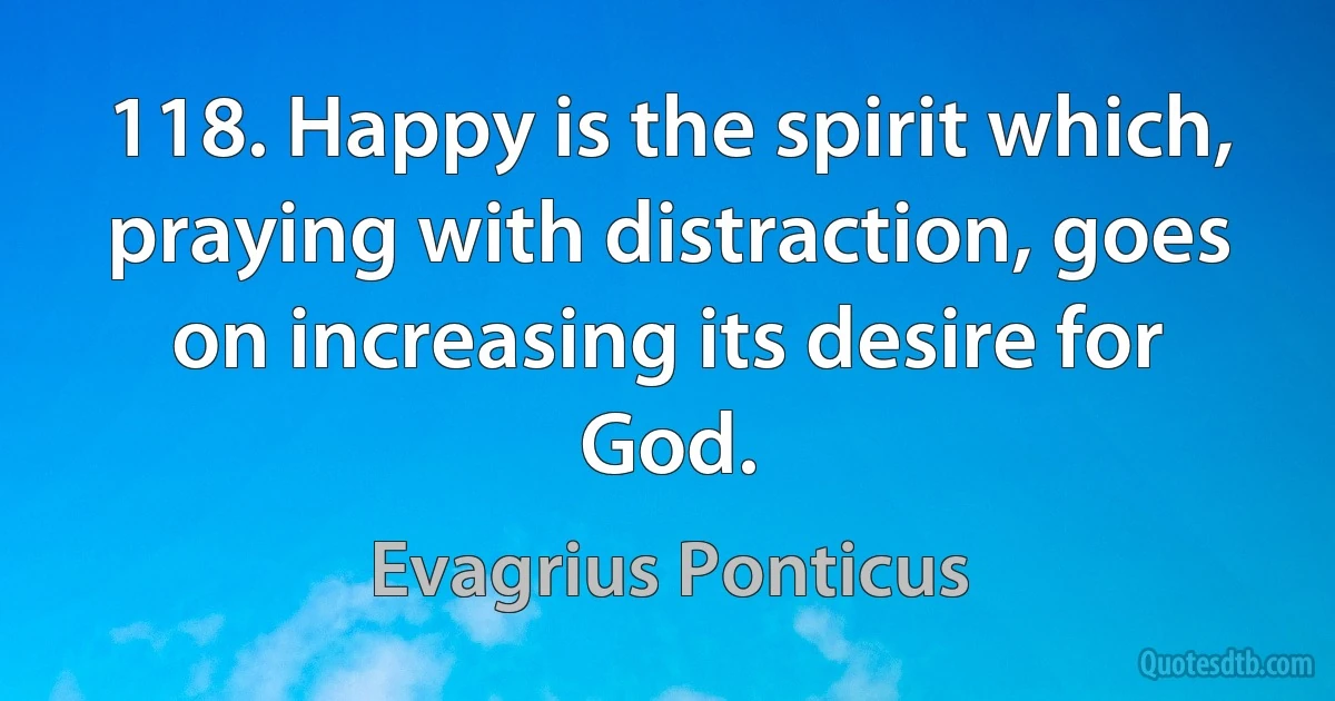 118. Happy is the spirit which, praying with distraction, goes on increasing its desire for God. (Evagrius Ponticus)