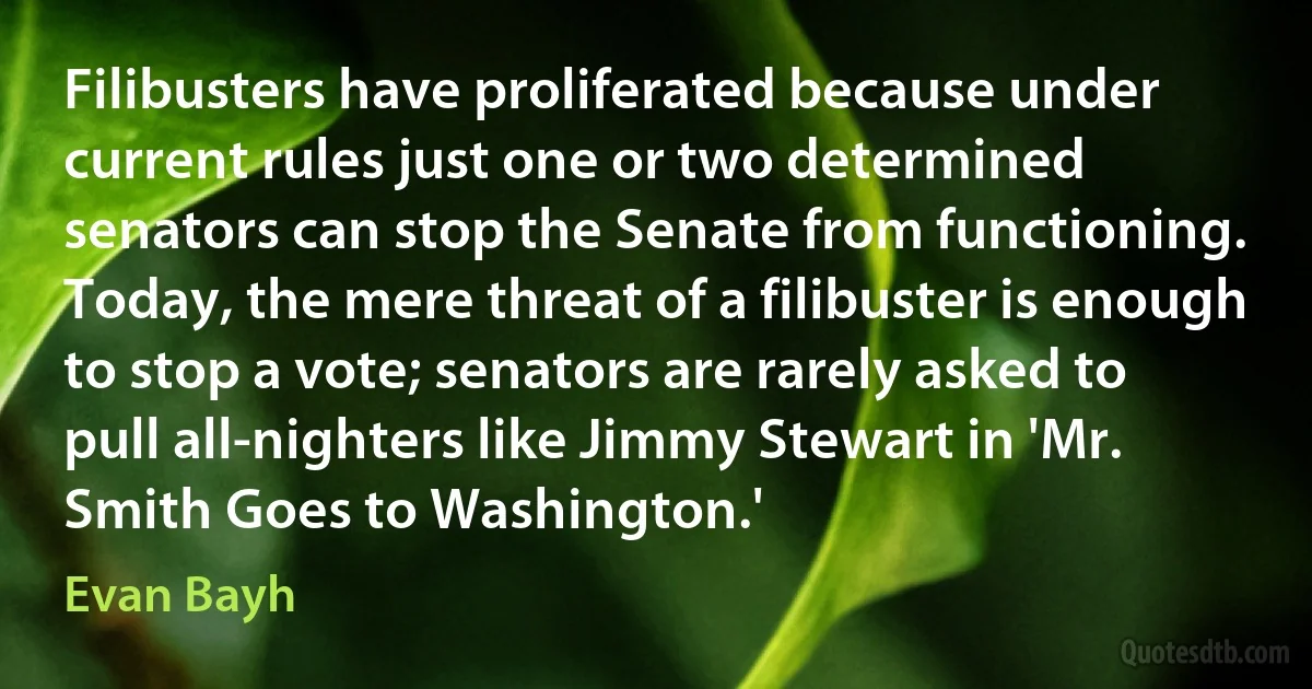 Filibusters have proliferated because under current rules just one or two determined senators can stop the Senate from functioning. Today, the mere threat of a filibuster is enough to stop a vote; senators are rarely asked to pull all-nighters like Jimmy Stewart in 'Mr. Smith Goes to Washington.' (Evan Bayh)