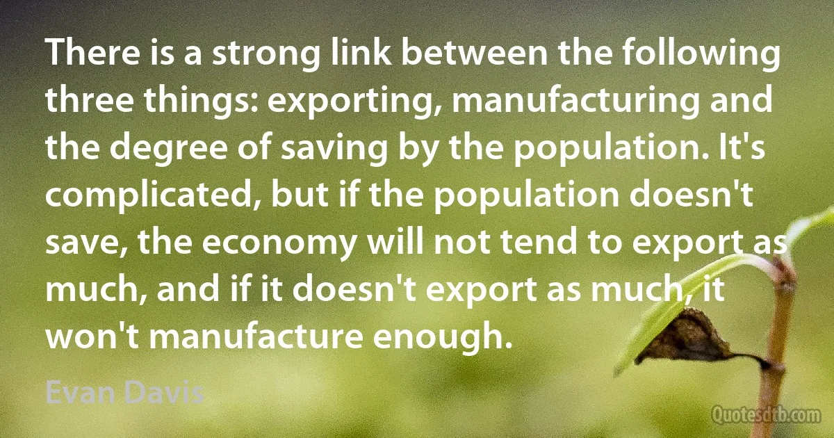 There is a strong link between the following three things: exporting, manufacturing and the degree of saving by the population. It's complicated, but if the population doesn't save, the economy will not tend to export as much, and if it doesn't export as much, it won't manufacture enough. (Evan Davis)