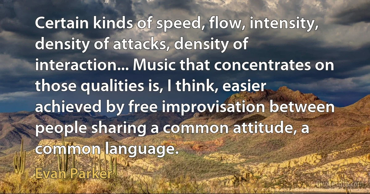 Certain kinds of speed, flow, intensity, density of attacks, density of interaction... Music that concentrates on those qualities is, I think, easier achieved by free improvisation between people sharing a common attitude, a common language. (Evan Parker)