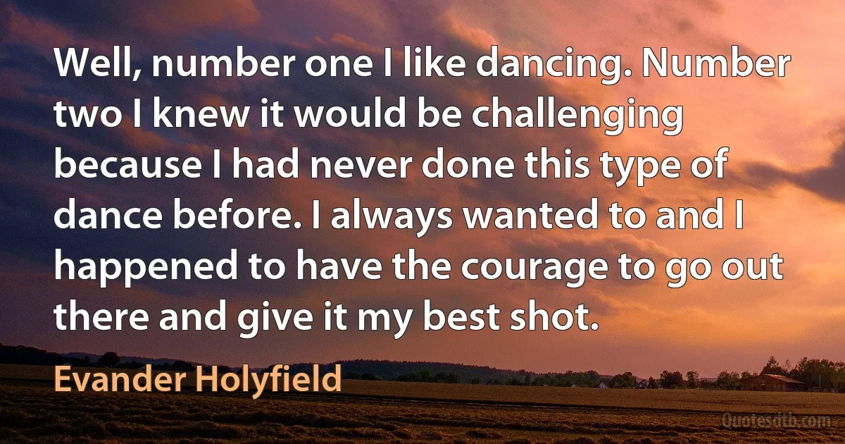 Well, number one I like dancing. Number two I knew it would be challenging because I had never done this type of dance before. I always wanted to and I happened to have the courage to go out there and give it my best shot. (Evander Holyfield)