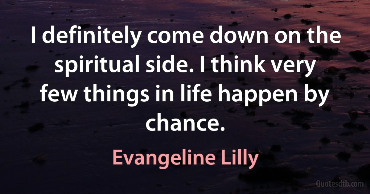 I definitely come down on the spiritual side. I think very few things in life happen by chance. (Evangeline Lilly)