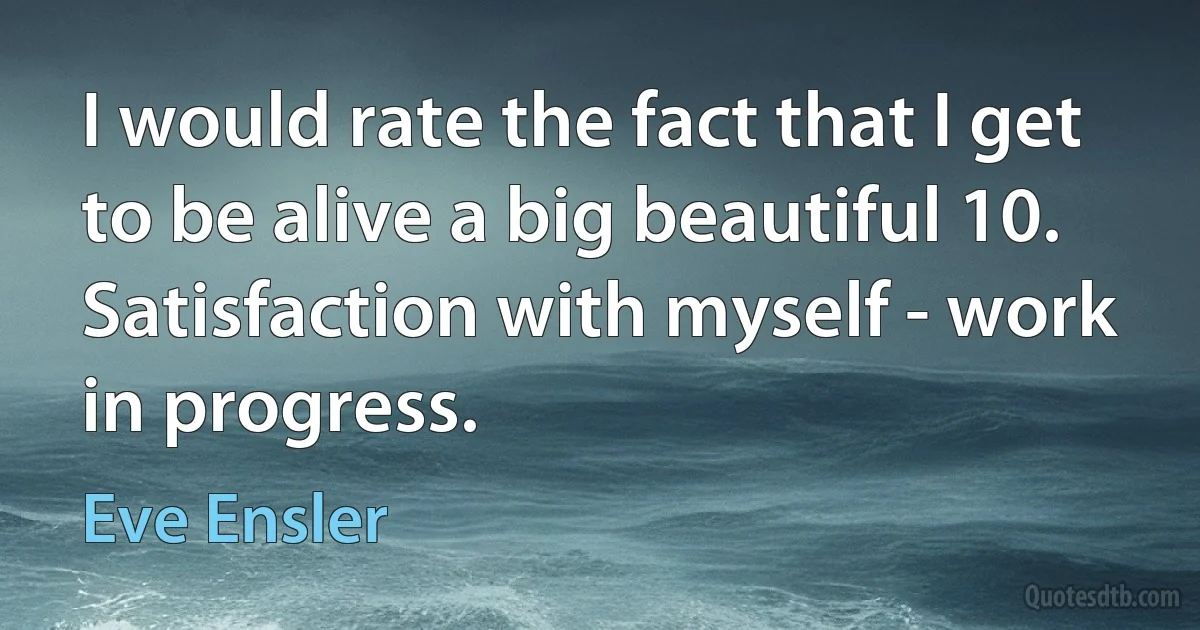 I would rate the fact that I get to be alive a big beautiful 10. Satisfaction with myself - work in progress. (Eve Ensler)