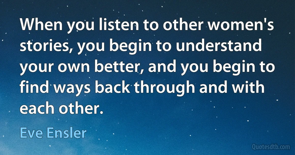 When you listen to other women's stories, you begin to understand your own better, and you begin to find ways back through and with each other. (Eve Ensler)