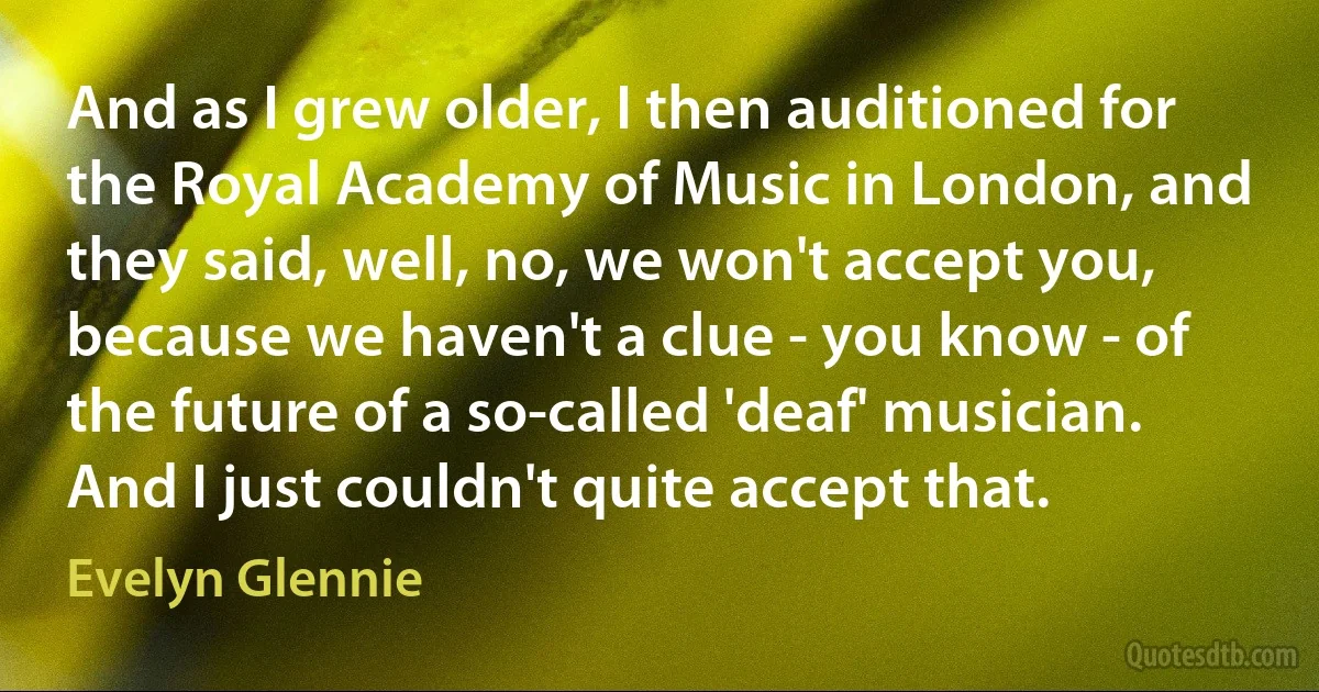 And as I grew older, I then auditioned for the Royal Academy of Music in London, and they said, well, no, we won't accept you, because we haven't a clue - you know - of the future of a so-called 'deaf' musician. And I just couldn't quite accept that. (Evelyn Glennie)