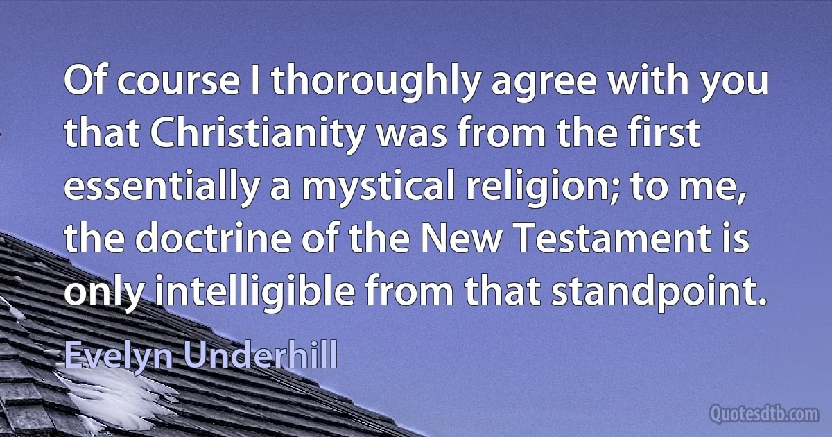 Of course I thoroughly agree with you that Christianity was from the first essentially a mystical religion; to me, the doctrine of the New Testament is only intelligible from that standpoint. (Evelyn Underhill)