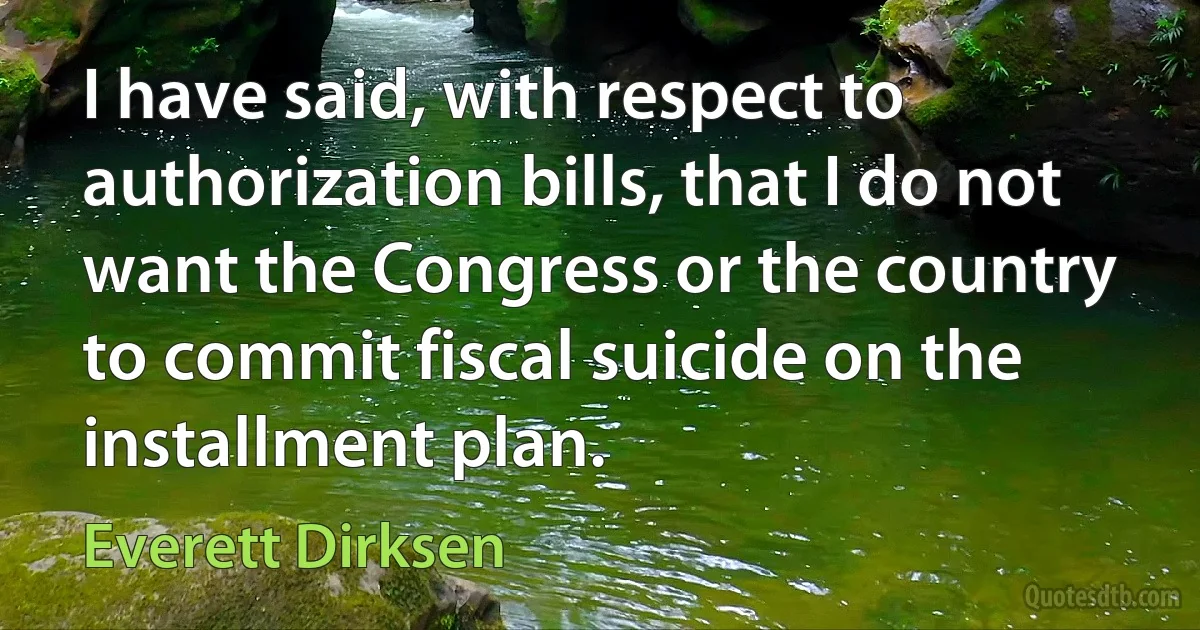 I have said, with respect to authorization bills, that I do not want the Congress or the country to commit fiscal suicide on the installment plan. (Everett Dirksen)