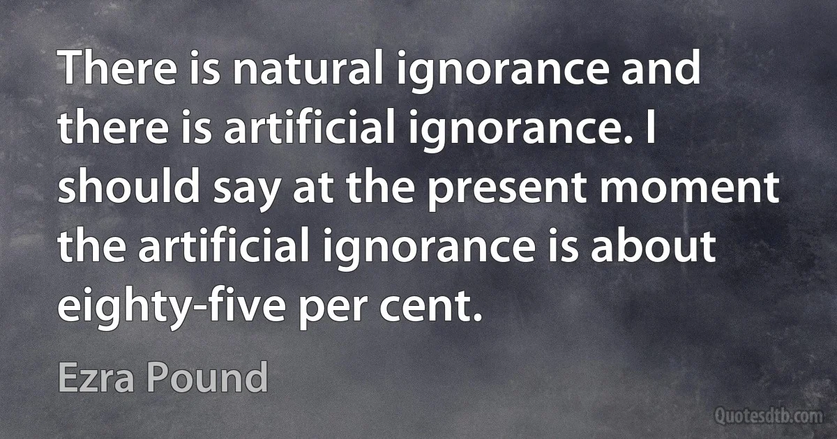 There is natural ignorance and there is artificial ignorance. I should say at the present moment the artificial ignorance is about eighty-five per cent. (Ezra Pound)