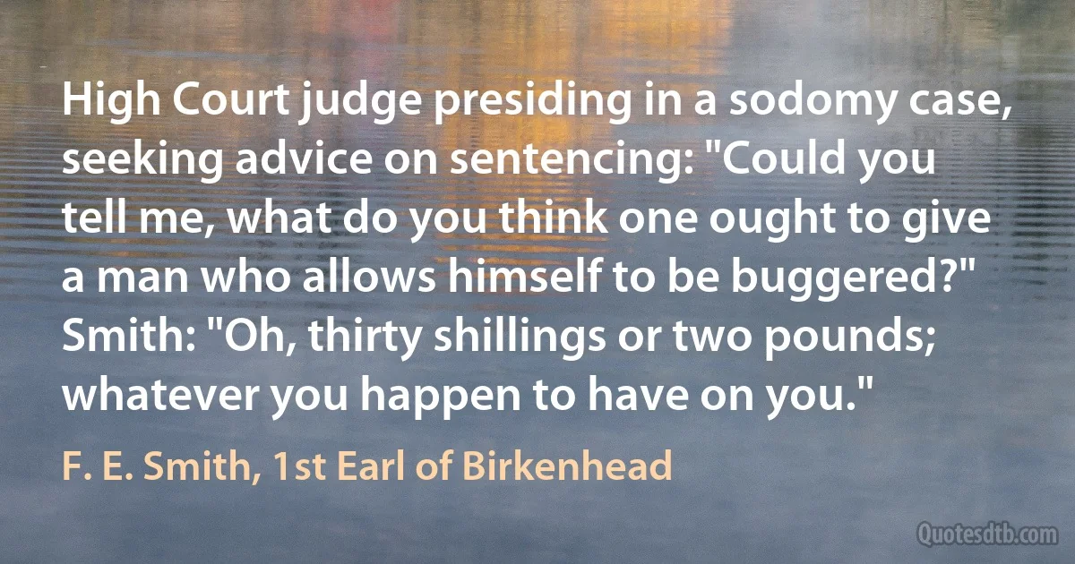 High Court judge presiding in a sodomy case, seeking advice on sentencing: "Could you tell me, what do you think one ought to give a man who allows himself to be buggered?"
Smith: "Oh, thirty shillings or two pounds; whatever you happen to have on you." (F. E. Smith, 1st Earl of Birkenhead)