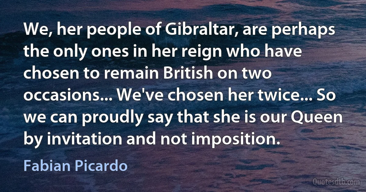 We, her people of Gibraltar, are perhaps the only ones in her reign who have chosen to remain British on two occasions... We've chosen her twice... So we can proudly say that she is our Queen by invitation and not imposition. (Fabian Picardo)