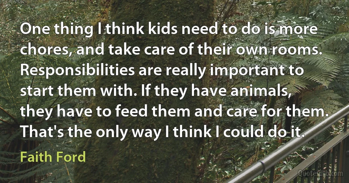 One thing I think kids need to do is more chores, and take care of their own rooms. Responsibilities are really important to start them with. If they have animals, they have to feed them and care for them. That's the only way I think I could do it. (Faith Ford)