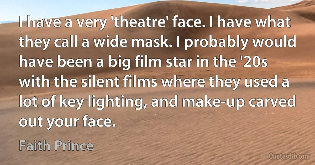 I have a very 'theatre' face. I have what they call a wide mask. I probably would have been a big film star in the '20s with the silent films where they used a lot of key lighting, and make-up carved out your face. (Faith Prince)