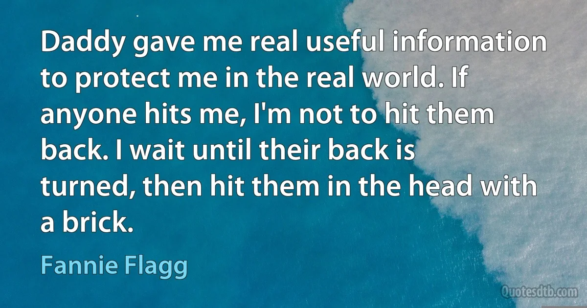 Daddy gave me real useful information to protect me in the real world. If anyone hits me, I'm not to hit them back. I wait until their back is turned, then hit them in the head with a brick. (Fannie Flagg)