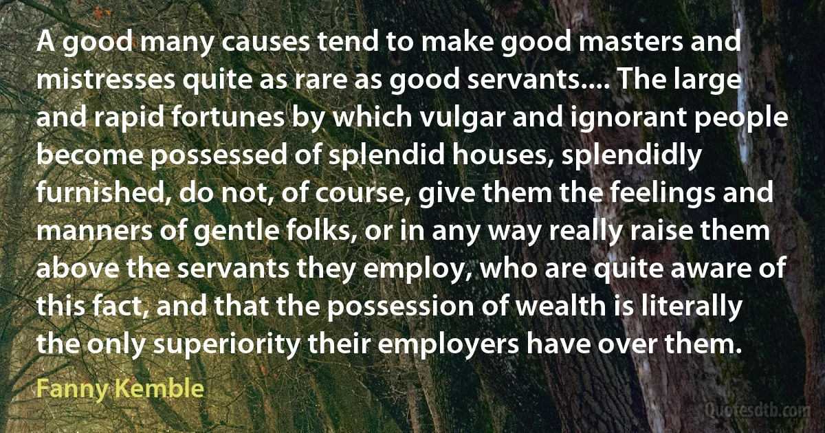 A good many causes tend to make good masters and mistresses quite as rare as good servants.... The large and rapid fortunes by which vulgar and ignorant people become possessed of splendid houses, splendidly furnished, do not, of course, give them the feelings and manners of gentle folks, or in any way really raise them above the servants they employ, who are quite aware of this fact, and that the possession of wealth is literally the only superiority their employers have over them. (Fanny Kemble)