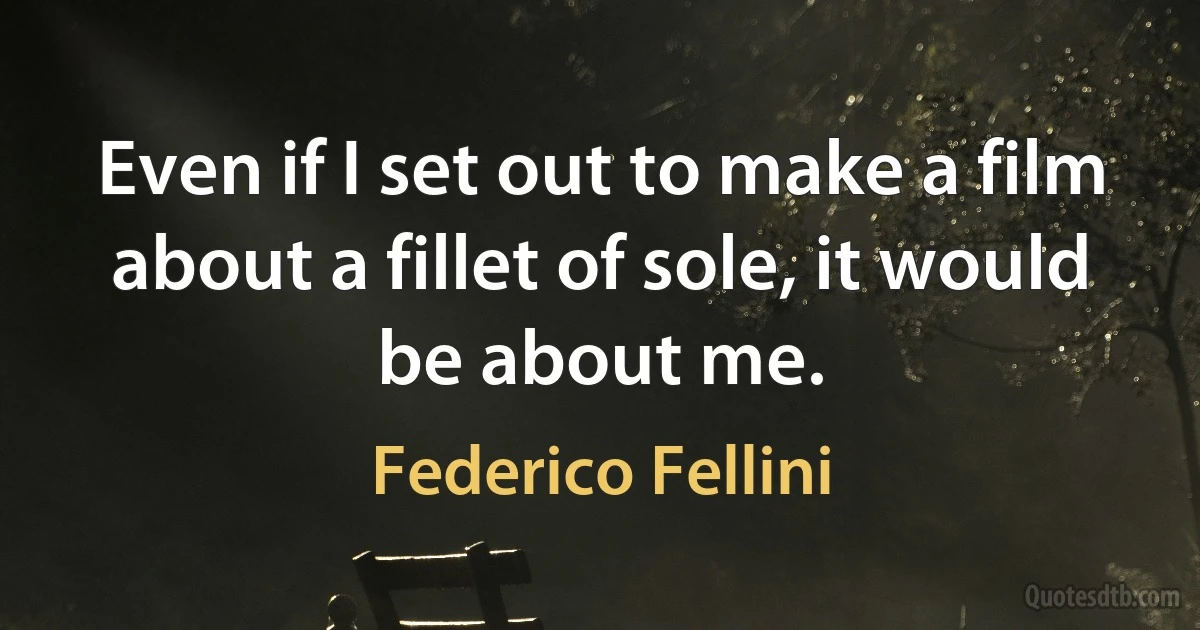 Even if I set out to make a film about a fillet of sole, it would be about me. (Federico Fellini)