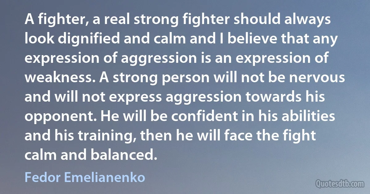 A fighter, a real strong fighter should always look dignified and calm and I believe that any expression of aggression is an expression of weakness. A strong person will not be nervous and will not express aggression towards his opponent. He will be confident in his abilities and his training, then he will face the fight calm and balanced. (Fedor Emelianenko)