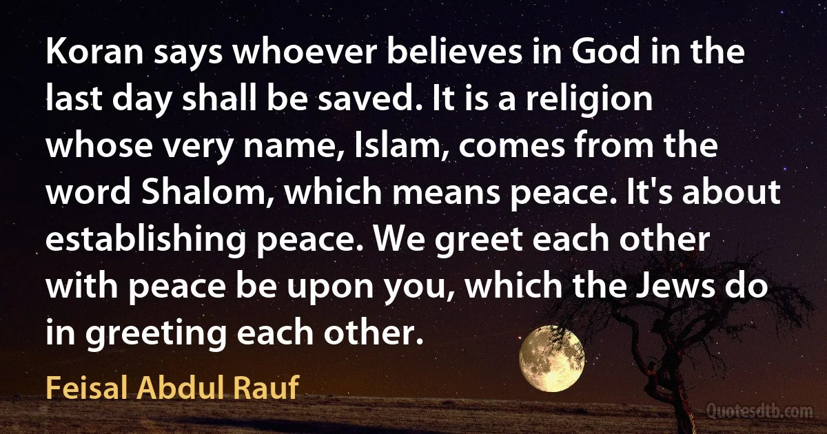 Koran says whoever believes in God in the last day shall be saved. It is a religion whose very name, Islam, comes from the word Shalom, which means peace. It's about establishing peace. We greet each other with peace be upon you, which the Jews do in greeting each other. (Feisal Abdul Rauf)