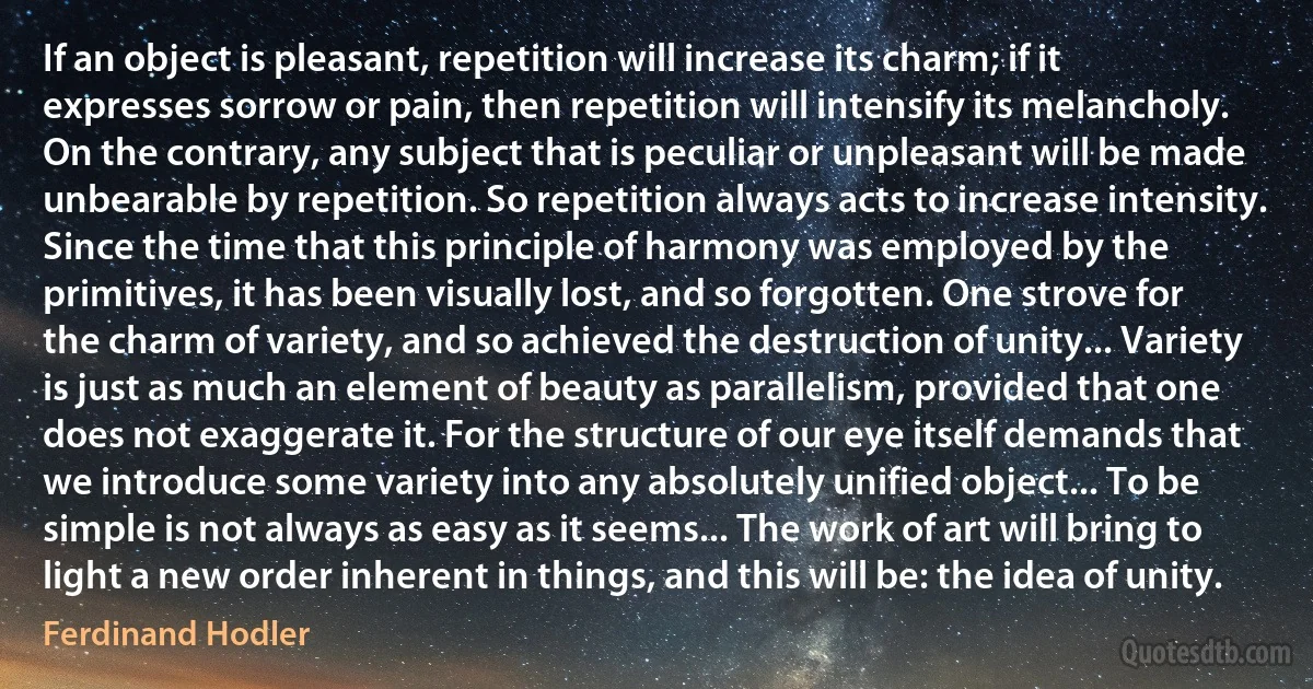 If an object is pleasant, repetition will increase its charm; if it expresses sorrow or pain, then repetition will intensify its melancholy. On the contrary, any subject that is peculiar or unpleasant will be made unbearable by repetition. So repetition always acts to increase intensity. Since the time that this principle of harmony was employed by the primitives, it has been visually lost, and so forgotten. One strove for the charm of variety, and so achieved the destruction of unity... Variety is just as much an element of beauty as parallelism, provided that one does not exaggerate it. For the structure of our eye itself demands that we introduce some variety into any absolutely unified object... To be simple is not always as easy as it seems... The work of art will bring to light a new order inherent in things, and this will be: the idea of unity. (Ferdinand Hodler)