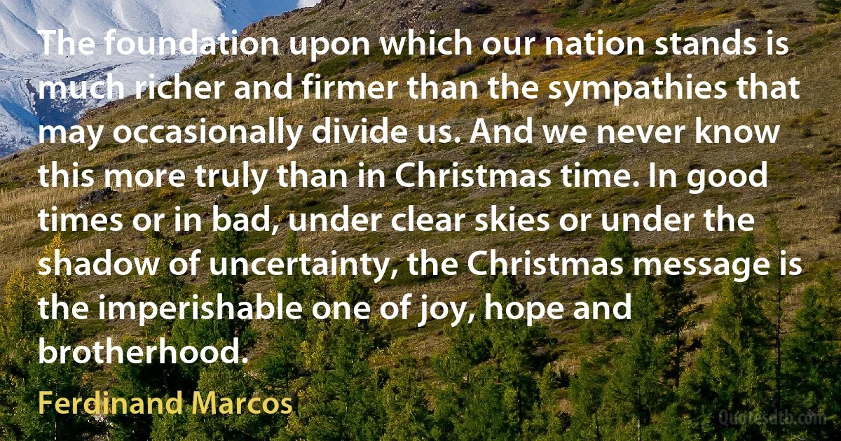 The foundation upon which our nation stands is much richer and firmer than the sympathies that may occasionally divide us. And we never know this more truly than in Christmas time. In good times or in bad, under clear skies or under the shadow of uncertainty, the Christmas message is the imperishable one of joy, hope and brotherhood. (Ferdinand Marcos)