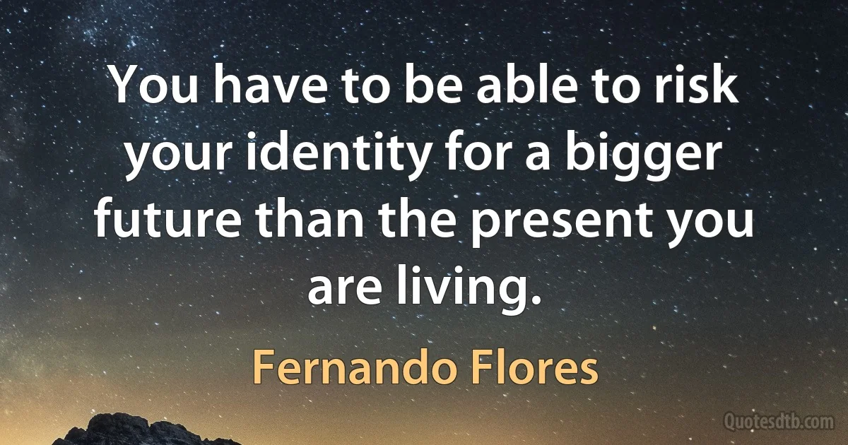 You have to be able to risk your identity for a bigger future than the present you are living. (Fernando Flores)