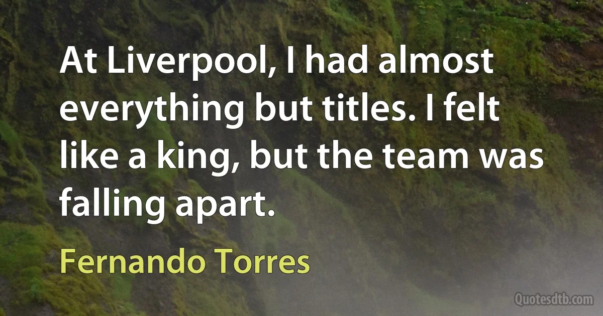 At Liverpool, I had almost everything but titles. I felt like a king, but the team was falling apart. (Fernando Torres)