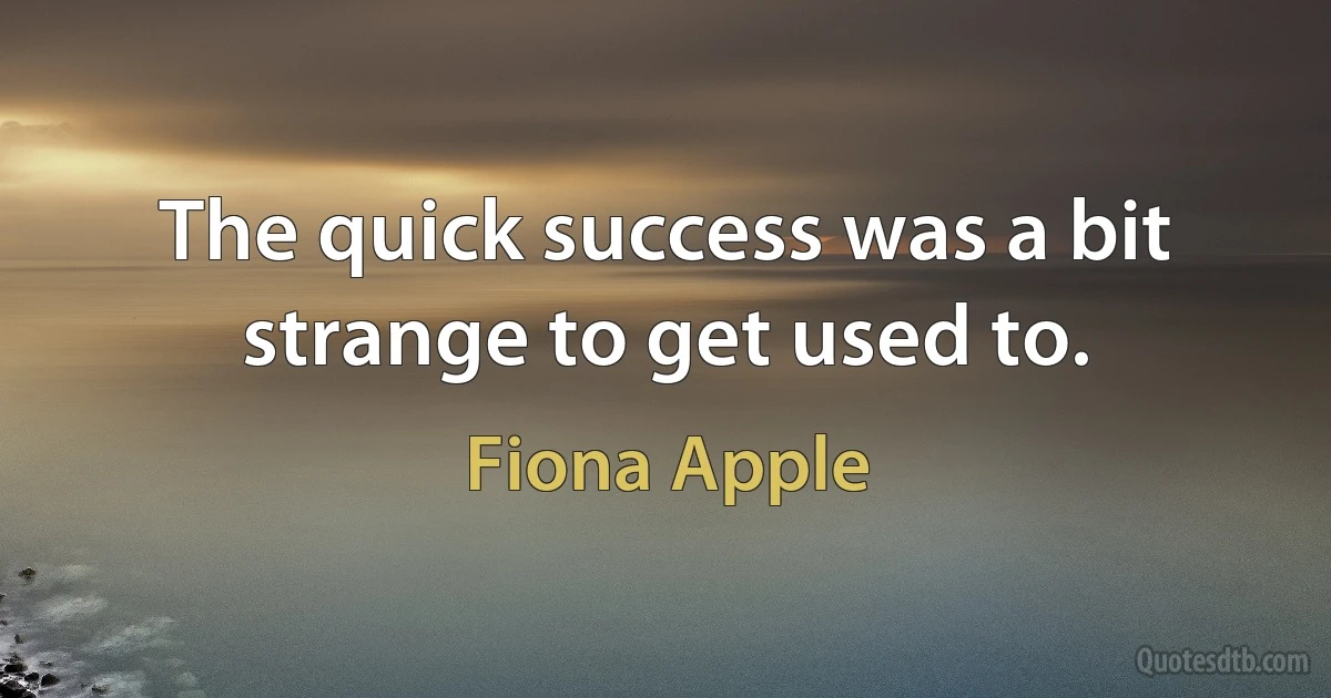 The quick success was a bit strange to get used to. (Fiona Apple)