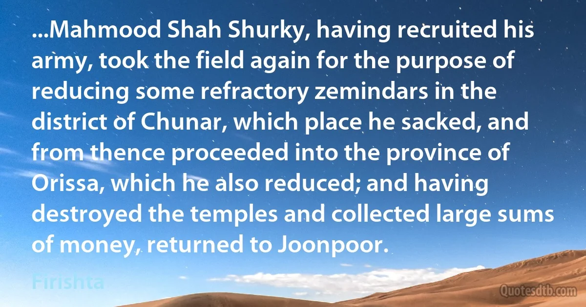 ...Mahmood Shah Shurky, having recruited his army, took the field again for the purpose of reducing some refractory zemindars in the district of Chunar, which place he sacked, and from thence proceeded into the province of Orissa, which he also reduced; and having destroyed the temples and collected large sums of money, returned to Joonpoor. (Firishta)