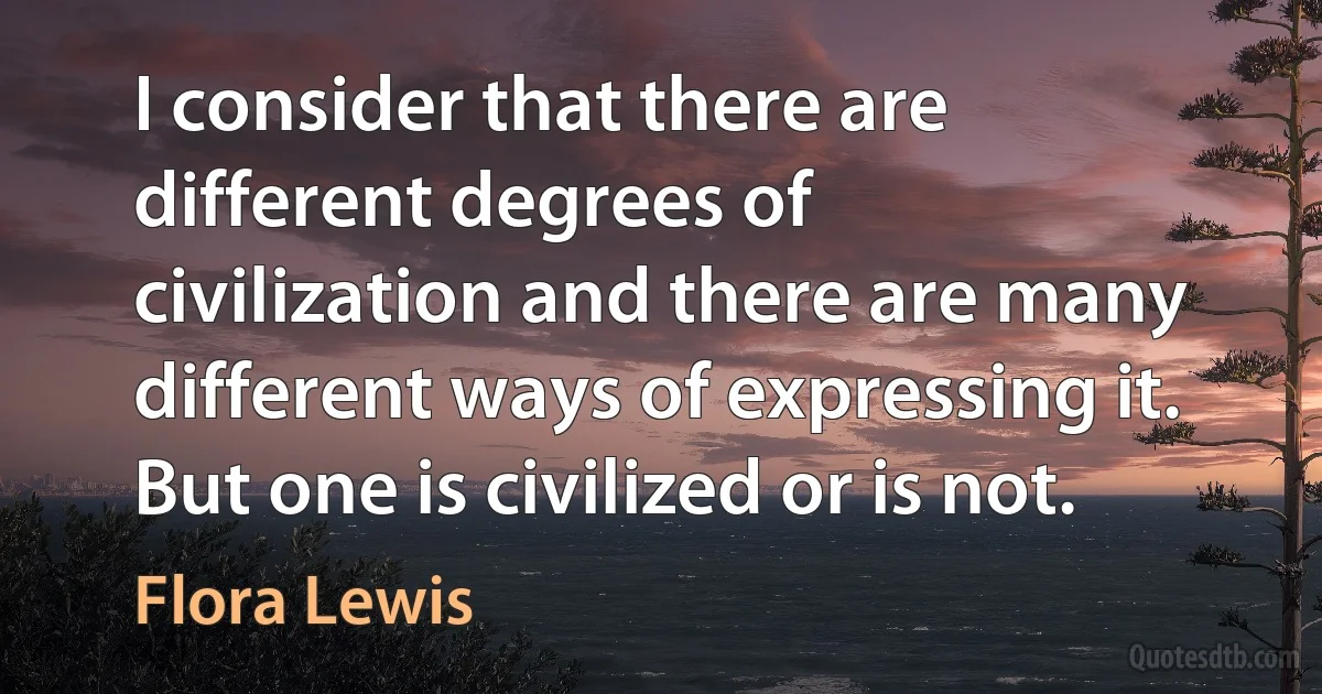 I consider that there are different degrees of civilization and there are many different ways of expressing it. But one is civilized or is not. (Flora Lewis)